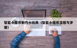 沧州智能小程序制作小玩具（智能小程序流程与步骤）