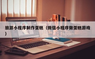 沧州旅游小程序制作蛋糕（微信小程序做蛋糕游戏）